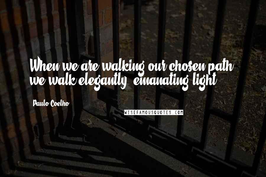 Paulo Coelho Quotes: When we are walking our chosen path, we walk elegantly, emanating light.