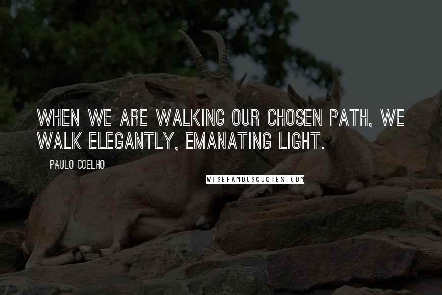 Paulo Coelho Quotes: When we are walking our chosen path, we walk elegantly, emanating light.