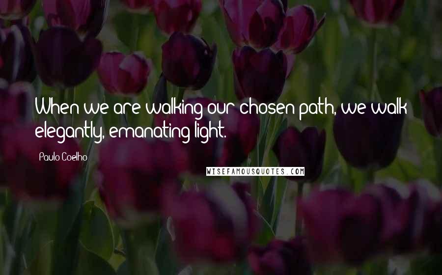 Paulo Coelho Quotes: When we are walking our chosen path, we walk elegantly, emanating light.