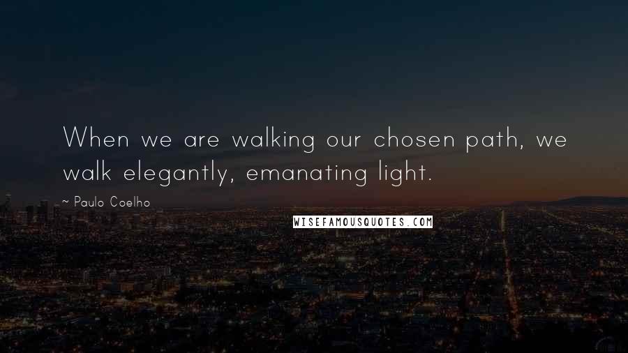 Paulo Coelho Quotes: When we are walking our chosen path, we walk elegantly, emanating light.