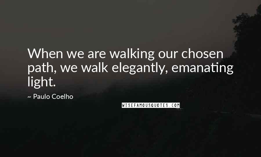 Paulo Coelho Quotes: When we are walking our chosen path, we walk elegantly, emanating light.