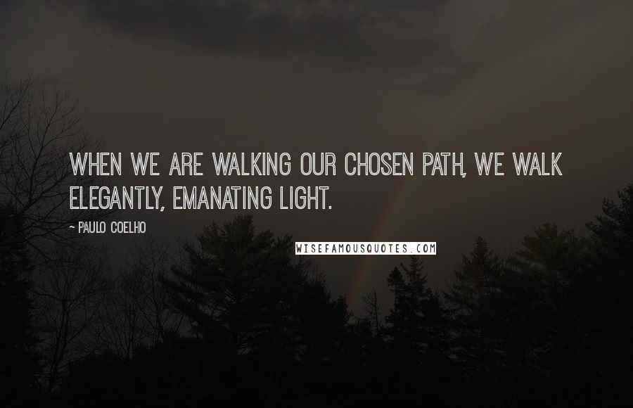 Paulo Coelho Quotes: When we are walking our chosen path, we walk elegantly, emanating light.