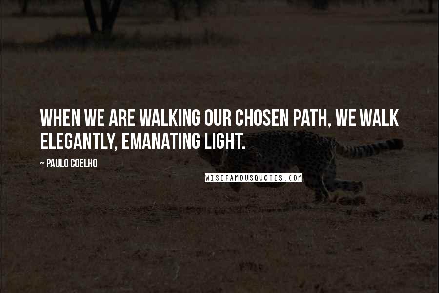 Paulo Coelho Quotes: When we are walking our chosen path, we walk elegantly, emanating light.