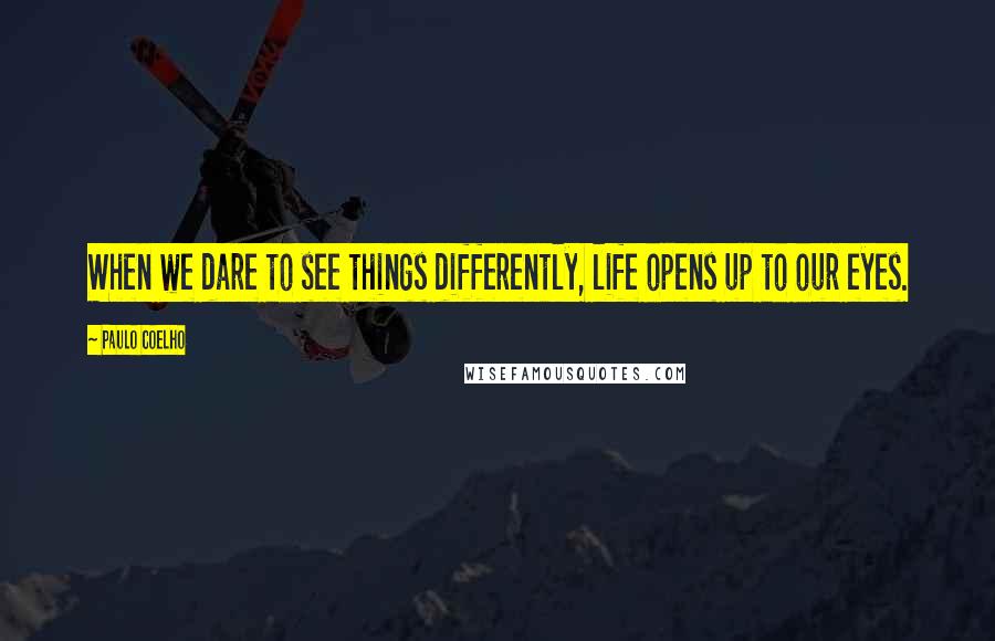 Paulo Coelho Quotes: When we dare to see things differently, life opens up to our eyes.