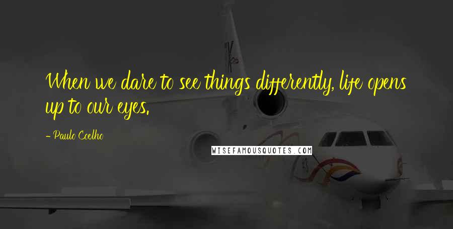 Paulo Coelho Quotes: When we dare to see things differently, life opens up to our eyes.