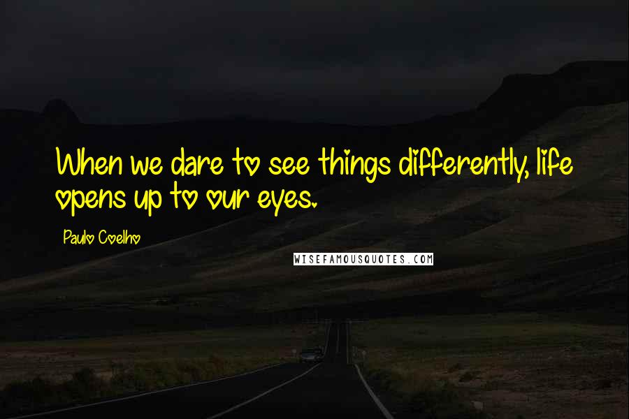 Paulo Coelho Quotes: When we dare to see things differently, life opens up to our eyes.