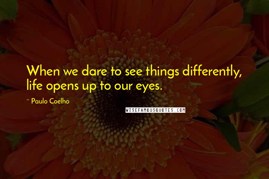 Paulo Coelho Quotes: When we dare to see things differently, life opens up to our eyes.