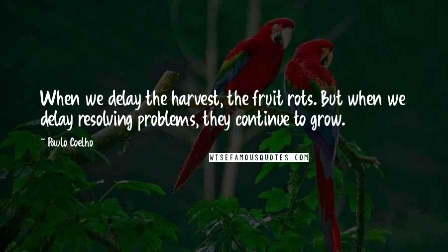 Paulo Coelho Quotes: When we delay the harvest, the fruit rots. But when we delay resolving problems, they continue to grow.