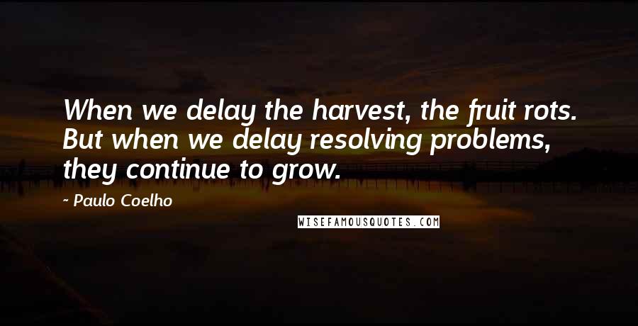 Paulo Coelho Quotes: When we delay the harvest, the fruit rots. But when we delay resolving problems, they continue to grow.
