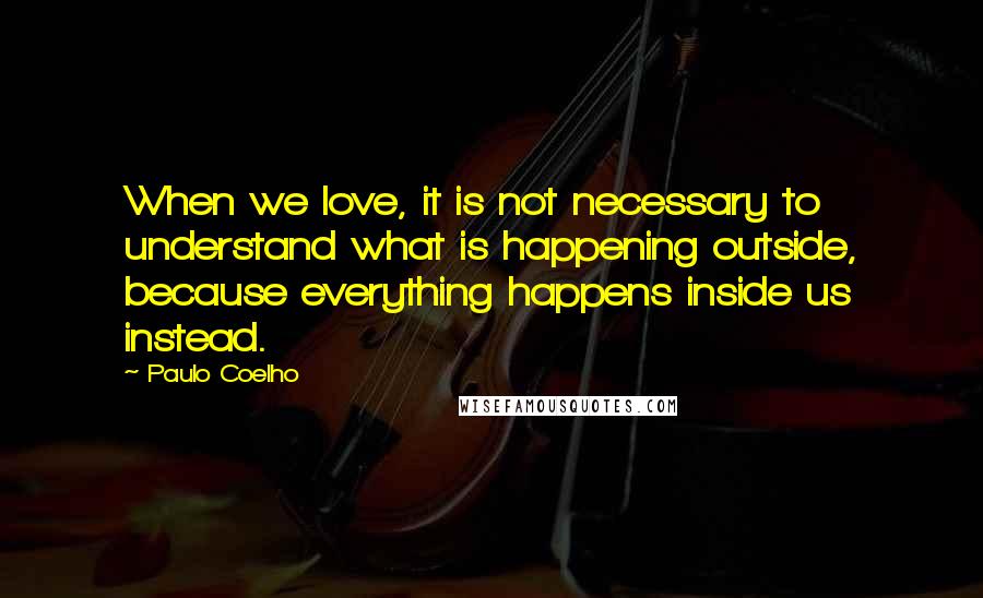 Paulo Coelho Quotes: When we love, it is not necessary to understand what is happening outside, because everything happens inside us instead.