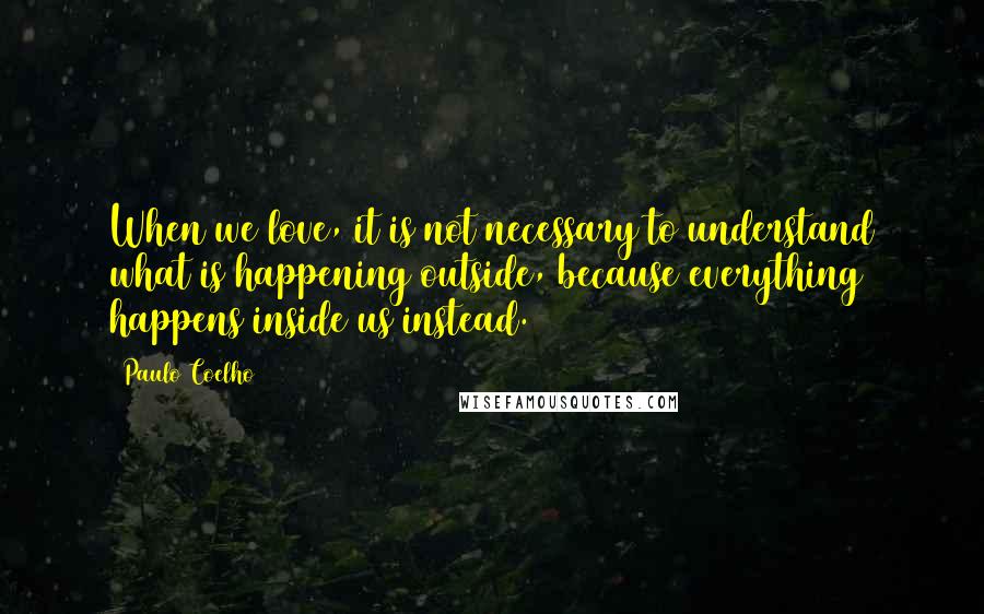 Paulo Coelho Quotes: When we love, it is not necessary to understand what is happening outside, because everything happens inside us instead.