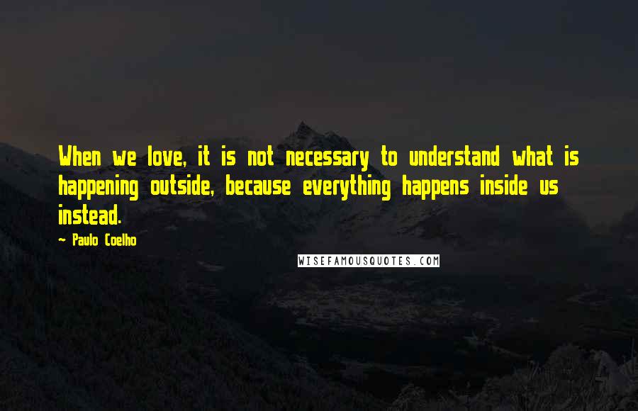 Paulo Coelho Quotes: When we love, it is not necessary to understand what is happening outside, because everything happens inside us instead.