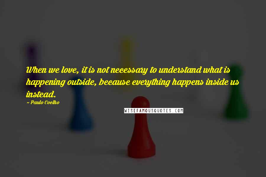 Paulo Coelho Quotes: When we love, it is not necessary to understand what is happening outside, because everything happens inside us instead.