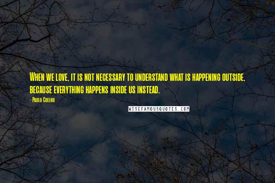 Paulo Coelho Quotes: When we love, it is not necessary to understand what is happening outside, because everything happens inside us instead.