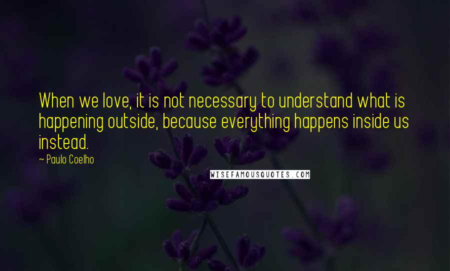 Paulo Coelho Quotes: When we love, it is not necessary to understand what is happening outside, because everything happens inside us instead.