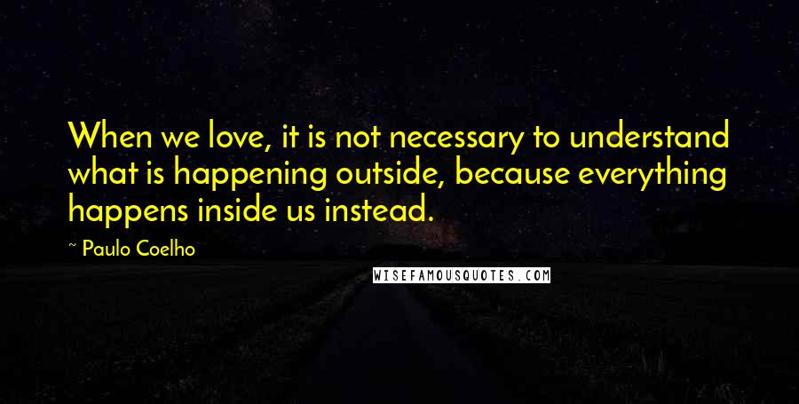 Paulo Coelho Quotes: When we love, it is not necessary to understand what is happening outside, because everything happens inside us instead.