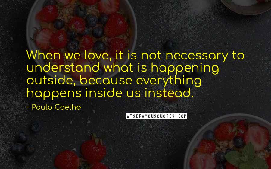 Paulo Coelho Quotes: When we love, it is not necessary to understand what is happening outside, because everything happens inside us instead.