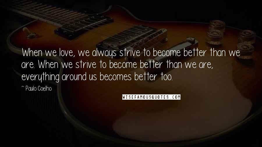 Paulo Coelho Quotes: When we love, we always strive to become better than we are. When we strive to become better than we are, everything around us becomes better too.