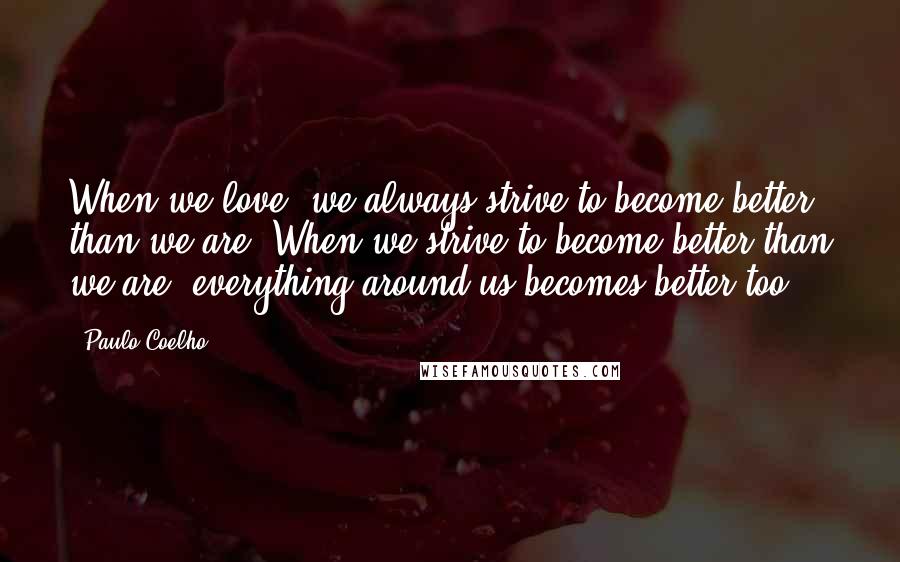 Paulo Coelho Quotes: When we love, we always strive to become better than we are. When we strive to become better than we are, everything around us becomes better too.