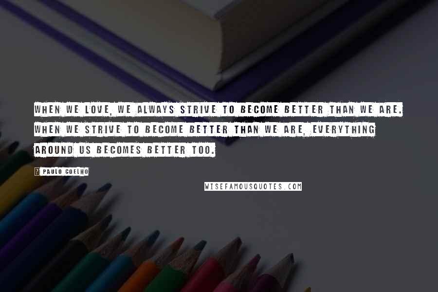 Paulo Coelho Quotes: When we love, we always strive to become better than we are. When we strive to become better than we are, everything around us becomes better too.