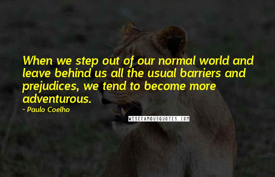 Paulo Coelho Quotes: When we step out of our normal world and leave behind us all the usual barriers and prejudices, we tend to become more adventurous.