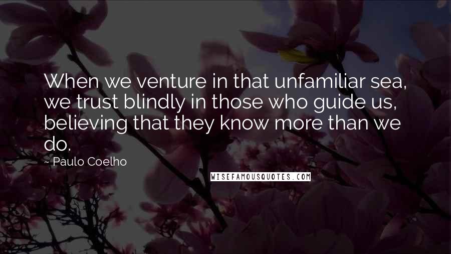 Paulo Coelho Quotes: When we venture in that unfamiliar sea, we trust blindly in those who guide us, believing that they know more than we do.