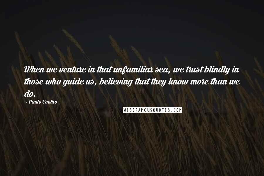 Paulo Coelho Quotes: When we venture in that unfamiliar sea, we trust blindly in those who guide us, believing that they know more than we do.