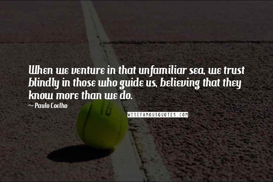 Paulo Coelho Quotes: When we venture in that unfamiliar sea, we trust blindly in those who guide us, believing that they know more than we do.