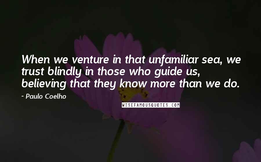 Paulo Coelho Quotes: When we venture in that unfamiliar sea, we trust blindly in those who guide us, believing that they know more than we do.