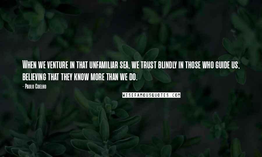 Paulo Coelho Quotes: When we venture in that unfamiliar sea, we trust blindly in those who guide us, believing that they know more than we do.