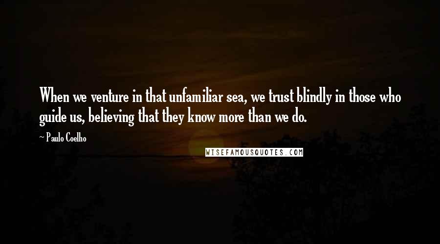 Paulo Coelho Quotes: When we venture in that unfamiliar sea, we trust blindly in those who guide us, believing that they know more than we do.