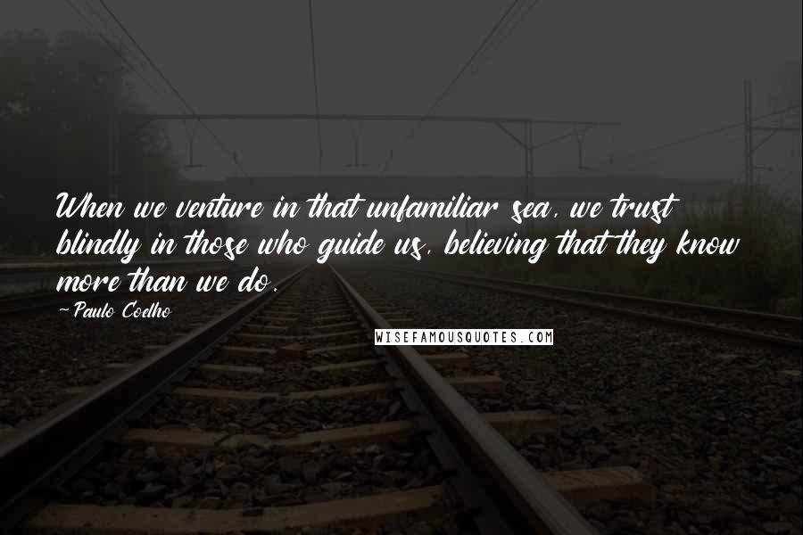 Paulo Coelho Quotes: When we venture in that unfamiliar sea, we trust blindly in those who guide us, believing that they know more than we do.