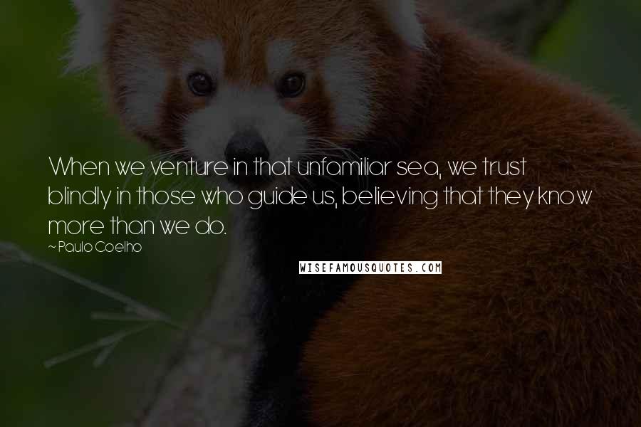 Paulo Coelho Quotes: When we venture in that unfamiliar sea, we trust blindly in those who guide us, believing that they know more than we do.