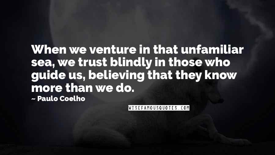 Paulo Coelho Quotes: When we venture in that unfamiliar sea, we trust blindly in those who guide us, believing that they know more than we do.