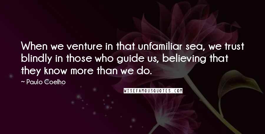 Paulo Coelho Quotes: When we venture in that unfamiliar sea, we trust blindly in those who guide us, believing that they know more than we do.