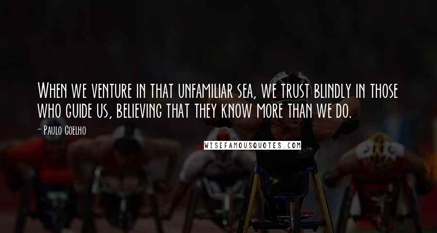 Paulo Coelho Quotes: When we venture in that unfamiliar sea, we trust blindly in those who guide us, believing that they know more than we do.