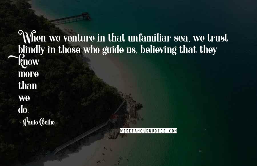 Paulo Coelho Quotes: When we venture in that unfamiliar sea, we trust blindly in those who guide us, believing that they know more than we do.