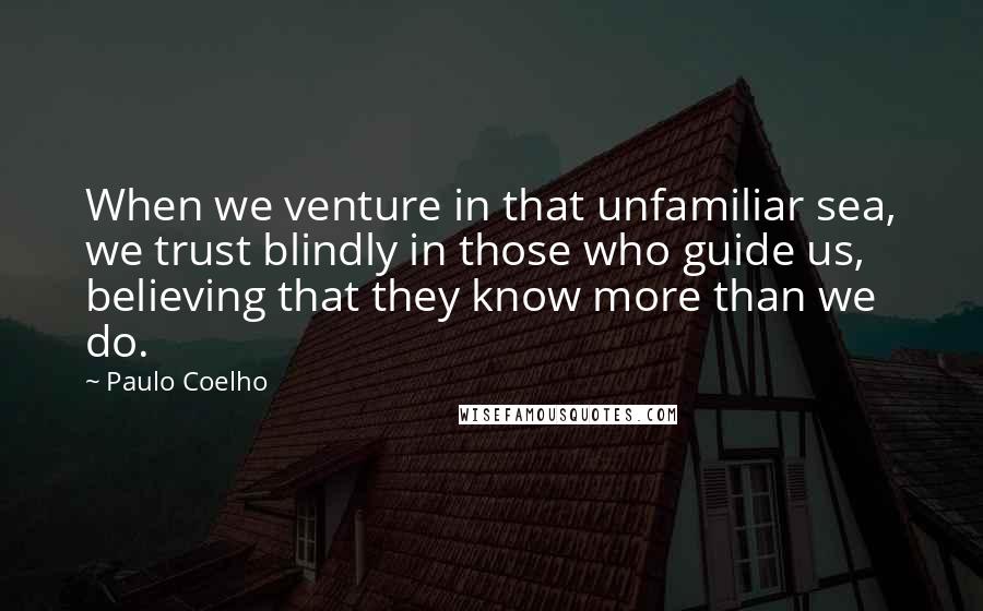 Paulo Coelho Quotes: When we venture in that unfamiliar sea, we trust blindly in those who guide us, believing that they know more than we do.