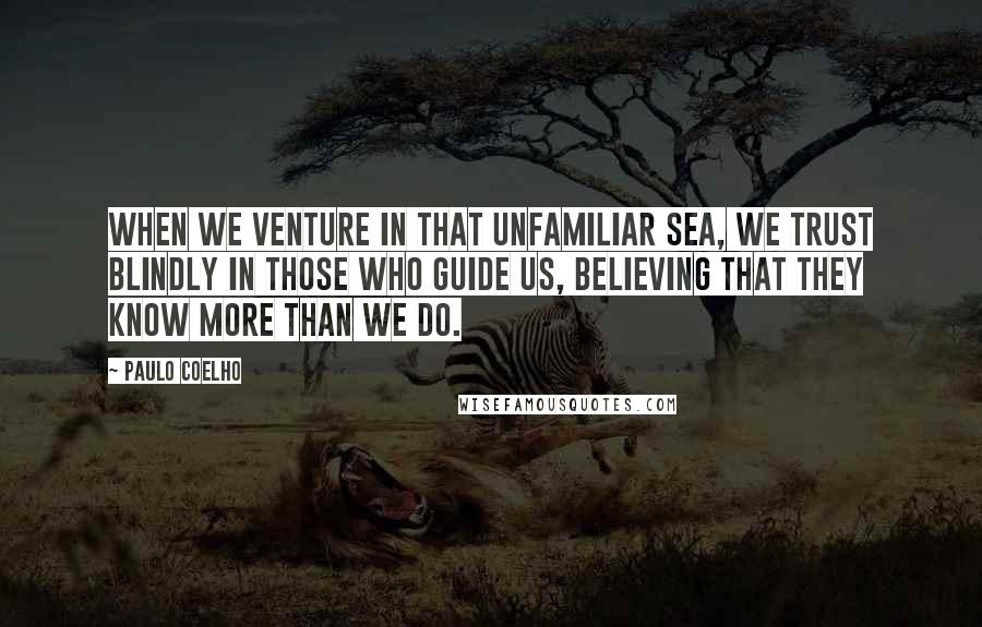 Paulo Coelho Quotes: When we venture in that unfamiliar sea, we trust blindly in those who guide us, believing that they know more than we do.