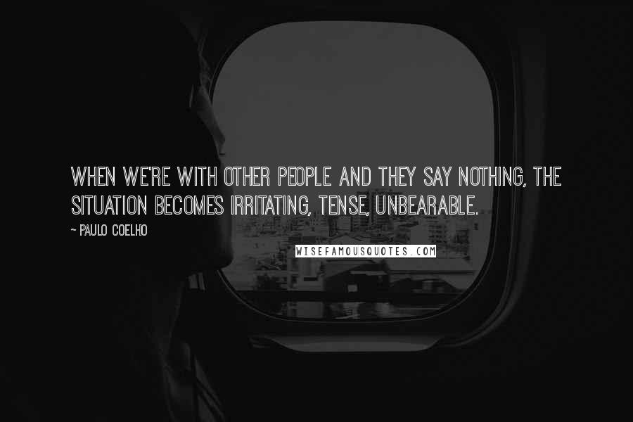 Paulo Coelho Quotes: When we're with other people and they say nothing, the situation becomes irritating, tense, unbearable.
