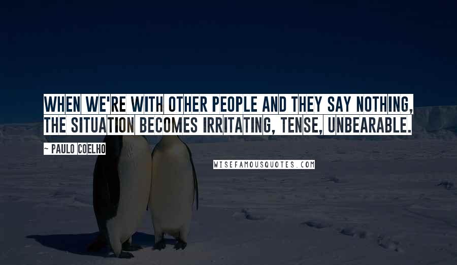 Paulo Coelho Quotes: When we're with other people and they say nothing, the situation becomes irritating, tense, unbearable.