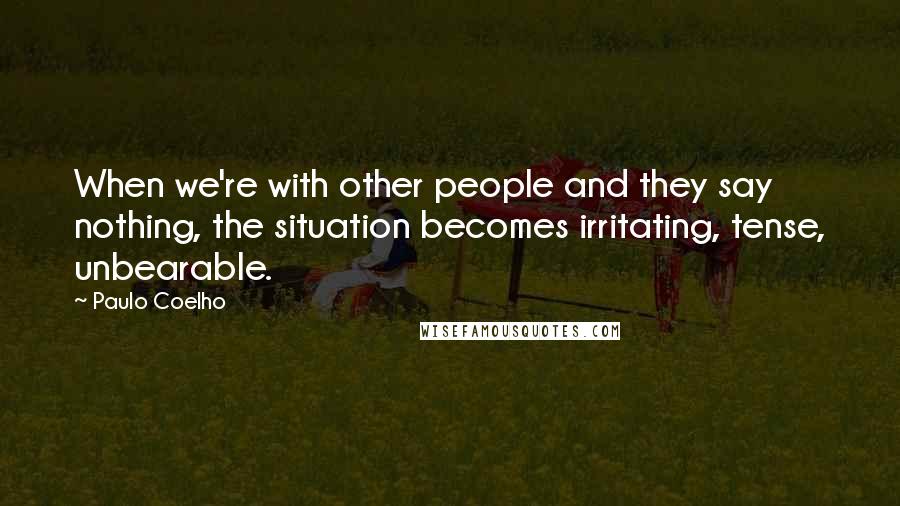 Paulo Coelho Quotes: When we're with other people and they say nothing, the situation becomes irritating, tense, unbearable.
