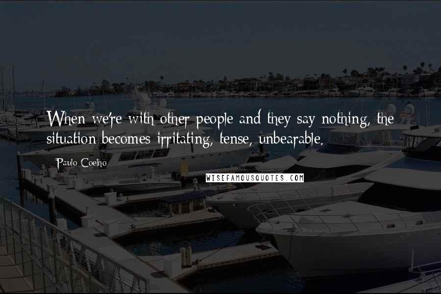 Paulo Coelho Quotes: When we're with other people and they say nothing, the situation becomes irritating, tense, unbearable.