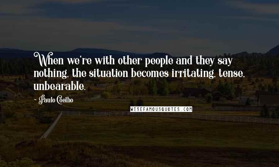 Paulo Coelho Quotes: When we're with other people and they say nothing, the situation becomes irritating, tense, unbearable.