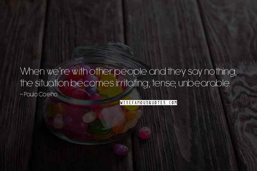 Paulo Coelho Quotes: When we're with other people and they say nothing, the situation becomes irritating, tense, unbearable.