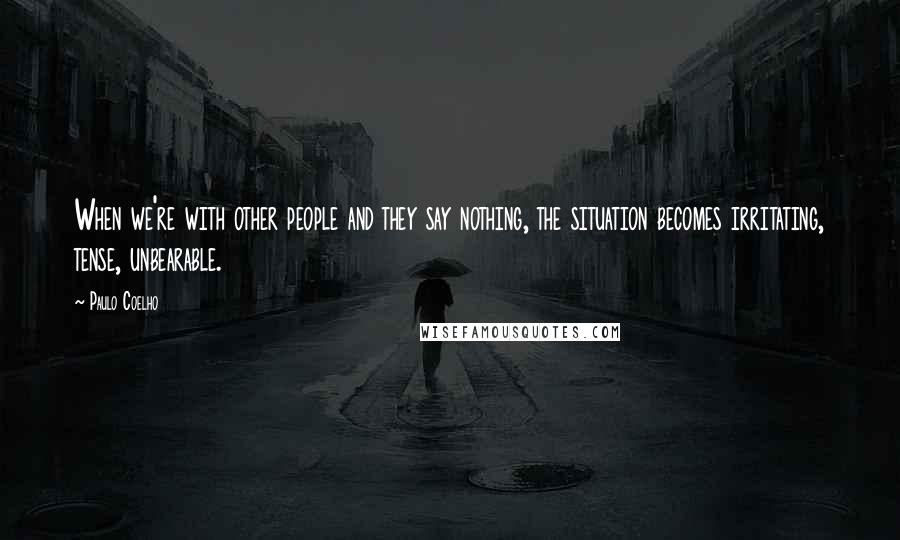 Paulo Coelho Quotes: When we're with other people and they say nothing, the situation becomes irritating, tense, unbearable.