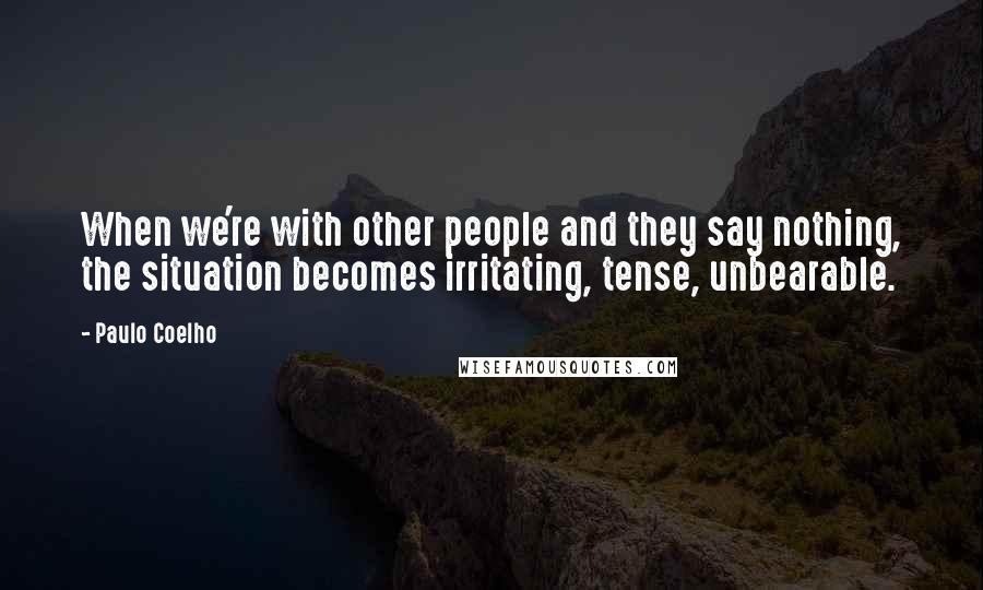 Paulo Coelho Quotes: When we're with other people and they say nothing, the situation becomes irritating, tense, unbearable.