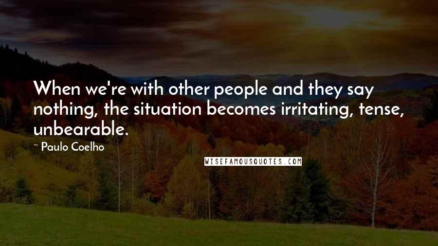 Paulo Coelho Quotes: When we're with other people and they say nothing, the situation becomes irritating, tense, unbearable.