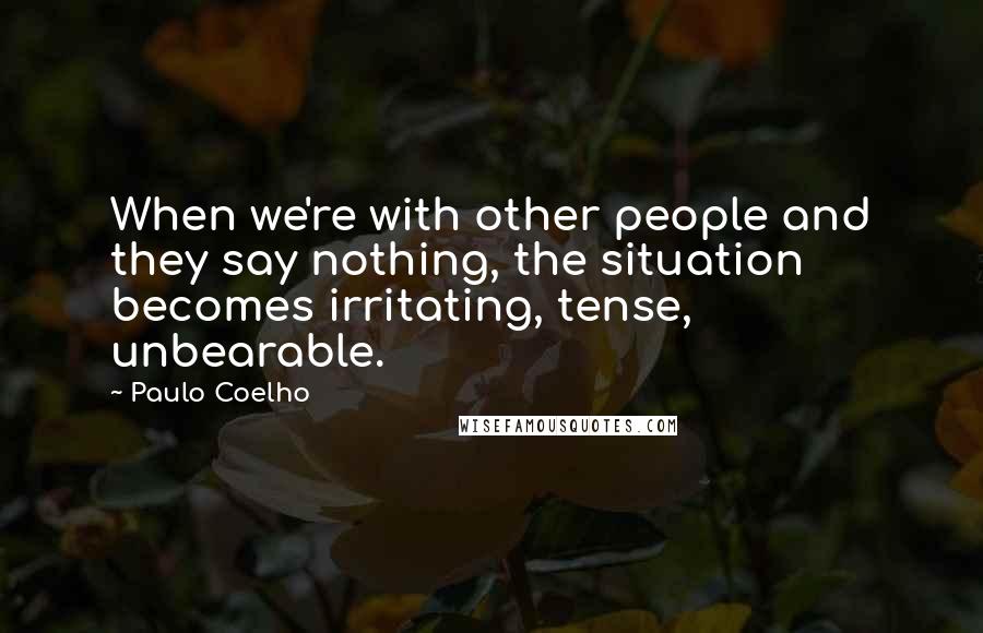 Paulo Coelho Quotes: When we're with other people and they say nothing, the situation becomes irritating, tense, unbearable.
