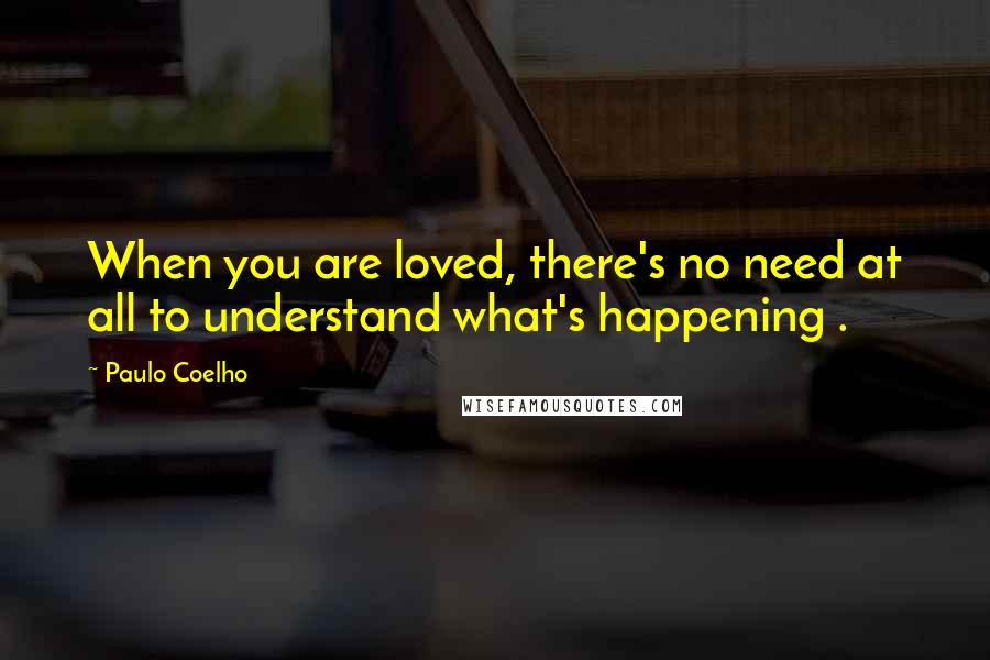 Paulo Coelho Quotes: When you are loved, there's no need at all to understand what's happening .
